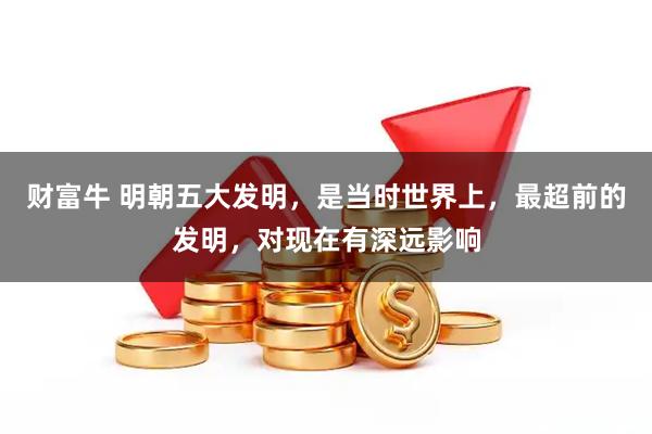 财富牛 明朝五大发明，是当时世界上，最超前的发明，对现在有深远影响