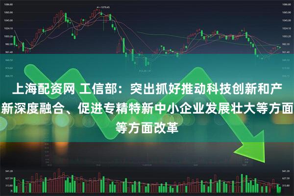 上海配资网 工信部：突出抓好推动科技创新和产业创新深度融合、促进专精特新中小企业发展壮大等方面改革