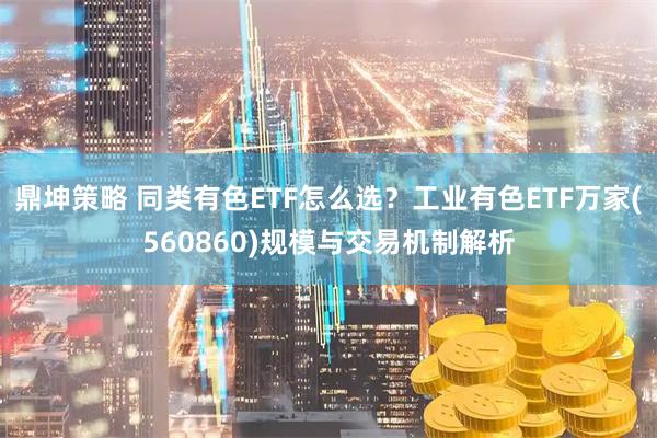 鼎坤策略 同类有色ETF怎么选？工业有色ETF万家(560860)规模与交易机制解析