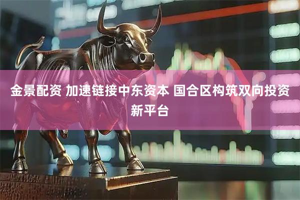 金景配资 加速链接中东资本 国合区构筑双向投资新平台