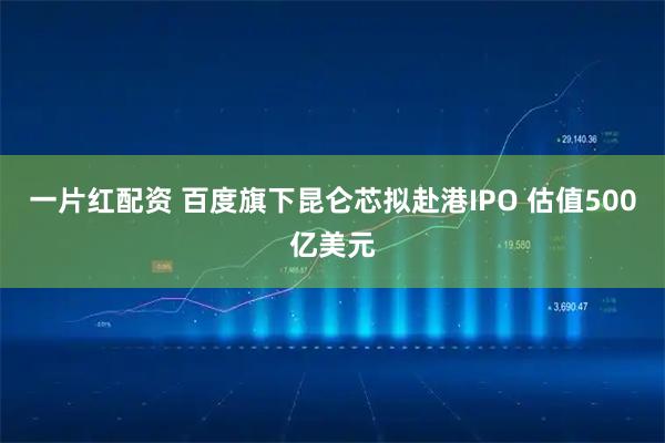 一片红配资 百度旗下昆仑芯拟赴港IPO 估值500亿美元