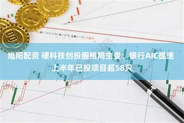 旭阳配资 硬科技创投圈格局生变：银行AIC提速 上半年已投项目超58只