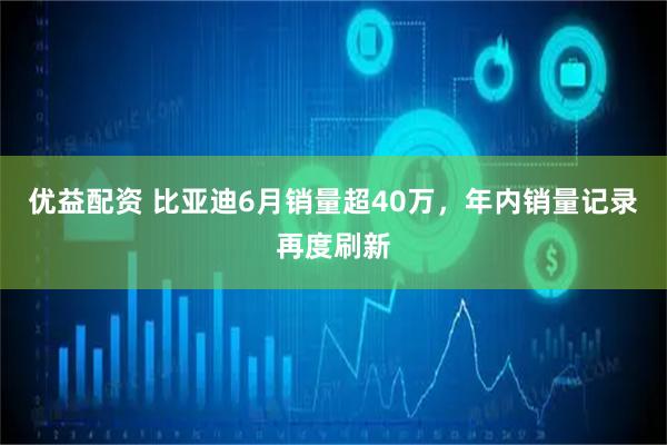 优益配资 比亚迪6月销量超40万，年内销量记录再度刷新