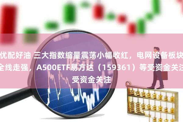 优配好油 三大指数缩量震荡小幅收红，电网设备板块全线走强，A500ETF易方达（159361）等受资金关注