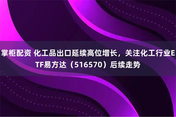掌柜配资 化工品出口延续高位增长，关注化工行业ETF易方达（516570）后续走势